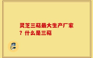 灵芝三萜最大生产厂家？什么是三萜