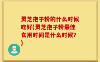 灵芝孢子粉的什么时候吃好(灵芝孢子粉最佳食用时间是什么时候？)
