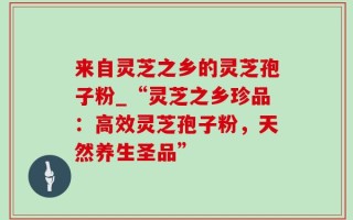 来自灵芝之乡的灵芝孢子粉_“灵芝之乡珍品：高效灵芝孢子粉，天然养生圣品”