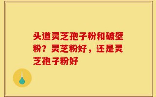 头道灵芝孢子粉和破壁粉？灵芝粉好，还是灵芝孢子粉好