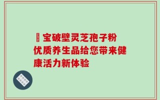 鹮宝破壁灵芝孢子粉 优质养生品给您带来健康活力新体验
