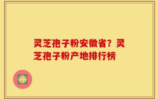 灵芝孢子粉安徽省？灵芝孢子粉产地排行榜