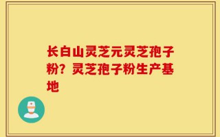长白山灵芝元灵芝孢子粉？灵芝孢子粉生产基地