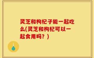 灵芝和枸杞子能一起吃么(灵芝和枸杞可以一起食用吗？)