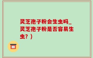 灵芝孢子粉会生虫吗_灵芝孢子粉是否容易生虫？)