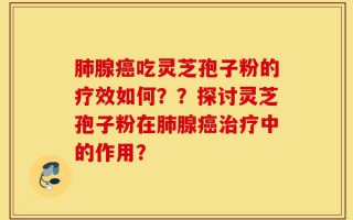 肺腺癌吃灵芝孢子粉的疗效如何？？探讨灵芝孢子粉在肺腺癌治疗中的作用？