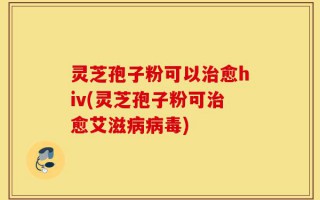 灵芝孢子粉可以治愈hiv(灵芝孢子粉可治愈艾滋病病毒)