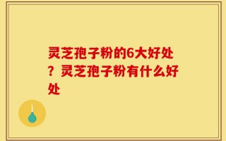 灵芝孢子粉的6大好处？灵芝孢子粉有什么好处