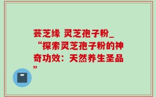 芸芝缘 灵芝孢子粉_“探索灵芝孢子粉的神奇功效：天然养生圣品”