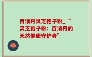 百消丹灵芝孢子粉_“灵芝孢子粉：百消丹的天然健康守护者”