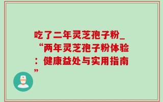 吃了二年灵芝孢子粉_“两年灵芝孢子粉体验：健康益处与实用指南”