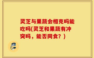 灵芝与果蔬会相克吗能吃吗(灵芝和果蔬有冲突吗，能否同食？)