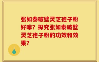 张如泰破壁灵芝孢子粉好嘛？探究张如泰破壁灵芝孢子粉的功效和效果？