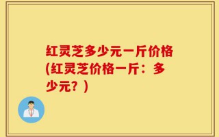 红灵芝多少元一斤价格(红灵芝价格一斤：多少元？)