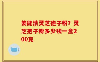 姜能清灵芝孢子粉？灵芝孢子粉多少钱一盒200克
