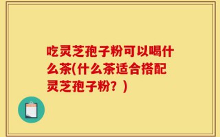 吃灵芝孢子粉可以喝什么茶(什么茶适合搭配灵芝孢子粉？)