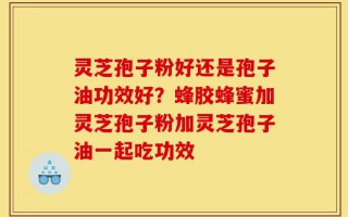 灵芝孢子粉好还是孢子油功效好？蜂胶蜂蜜加灵芝孢子粉加灵芝孢子油一起吃功效