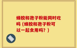 蜂胶和孢子粉能同时吃吗 (蜂胶和孢子粉可以一起食用吗？)