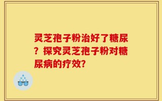 灵芝孢子粉治好了糖尿？探究灵芝孢子粉对糖尿病的疗效？