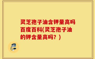 灵芝孢子油含钾量高吗百度百科(灵芝孢子油的钾含量高吗？)