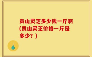 贡山灵芝多少钱一斤啊(贡山灵芝价格一斤是多少？)
