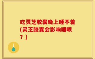 吃灵芝胶囊晚上睡不着(灵芝胶囊会影响睡眠？)