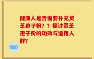 健康人是否需要补充灵芝孢子粉？？探讨灵芝孢子粉的功效与适用人群？