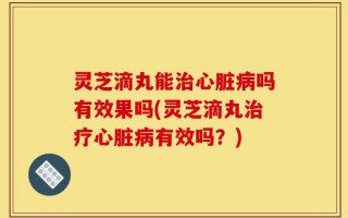 灵芝滴丸能治心脏病吗有效果吗(灵芝滴丸治疗心脏病有效吗？)