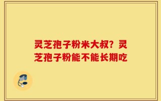 灵芝孢子粉米大叔？灵芝孢子粉能不能长期吃