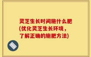 灵芝生长时间施什么肥(优化灵芝生长环境，了解正确的施肥方法)