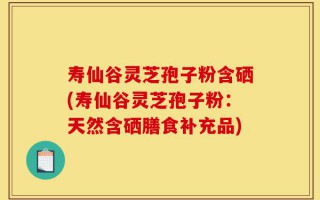 寿仙谷灵芝孢子粉含硒(寿仙谷灵芝孢子粉：天然含硒膳食补充品)