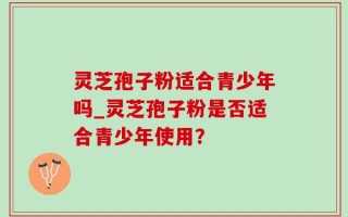 灵芝孢子粉适合青少年吗_灵芝孢子粉是否适合青少年使用？
