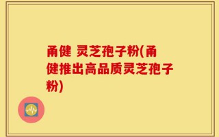 甬健 灵芝孢子粉(甬健推出高品质灵芝孢子粉)