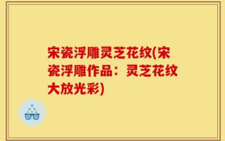 宋瓷浮雕灵芝花纹(宋瓷浮雕作品：灵芝花纹大放光彩)