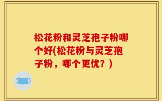 松花粉和灵芝孢子粉哪个好(松花粉与灵芝孢子粉，哪个更优？)