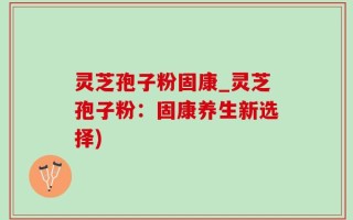 灵芝孢子粉固康_灵芝孢子粉：固康养生新选择)