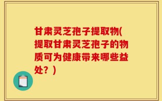 甘肃灵芝孢子提取物(提取甘肃灵芝孢子的物质可为健康带来哪些益处？)