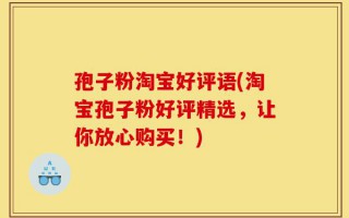 孢子粉淘宝好评语(淘宝孢子粉好评精选，让你放心购买！)
