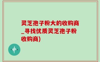 灵芝孢子粉大的收购商_寻找优质灵芝孢子粉收购商)