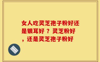 女人吃灵芝孢子粉好还是银耳好 ？灵芝粉好，还是灵芝孢子粉好