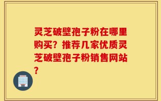 灵芝破壁孢子粉在哪里购买？推荐几家优质灵芝破壁孢子粉销售网站？