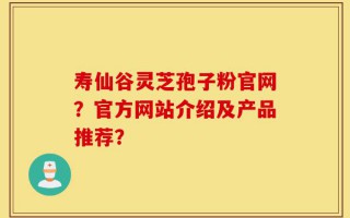 寿仙谷灵芝孢子粉官网？官方网站介绍及产品推荐？