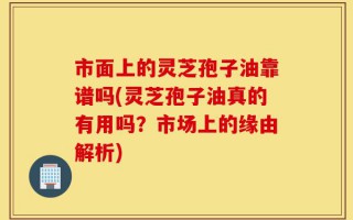 市面上的灵芝孢子油靠谱吗(灵芝孢子油真的有用吗？市场上的缘由解析)