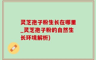 灵芝孢子粉生长在哪里_灵芝孢子粉的自然生长环境解析)