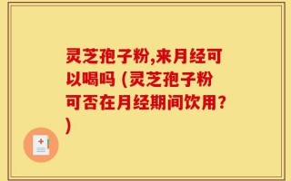 灵芝孢子粉,来月经可以喝吗 (灵芝孢子粉可否在月经期间饮用？)