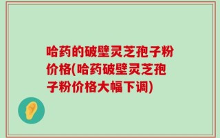 哈药的破壁灵芝孢子粉价格(哈药破壁灵芝孢子粉价格大幅下调)