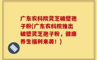 广东农科院灵芝破壁孢子粉(广东农科院推出破壁灵芝孢子粉，健康养生福利来袭！)