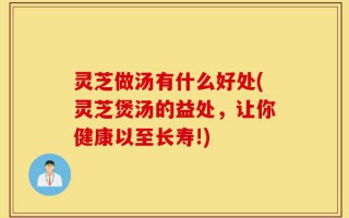 灵芝做汤有什么好处(灵芝煲汤的益处，让你健康以至长寿!)