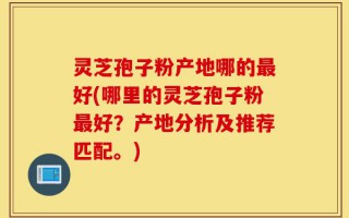 灵芝孢子粉产地哪的最好(哪里的灵芝孢子粉最好？产地分析及推荐匹配。)