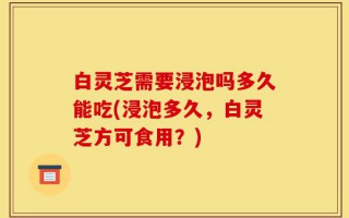 白灵芝需要浸泡吗多久能吃(浸泡多久，白灵芝方可食用？)